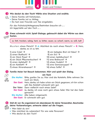 Lektion 4 Essen und Trinken
65
 Wie deckst du den Tisch? Wähle eine Situation und erzähle.
 Deine Familie will frühstücken.
 Deine Familie isst zu Mittag.
 Du hast zwei Freunde zum Tee eingeladen.
Für das Frühstück/Mittagessen/Teetrinken brauche ich ... .
Ich lege/stelle auf den Tisch ... .
 Etwas schmeckt nicht. Spielt Dialoge, gebraucht dabei die Wörter aus dem
Kasten.
zu fett, trocken, salzig, hart, zu bitter, sauer, zu scharf, warm, zu süß, kalt
M u s t e r: etwas Fleisch?  A: Möchtest du noch etwas Fleisch? — B: Nein,
danke, es ist zu fett.
1) eine Cola? 
2) einen Bratfisch? 
3) ein Stück Pizza? 
4) ein Stück Pflaumenkuchen? 
5) einen Apfelsaft? 
6) ein Kotelett? 
7) etwas Mineralwasser? 
8) ein belegtes Brot mit Käse? 
9) ein Eis? 
10) einen Apfelkuchen? 
11) eine Bratwurst? 
12) etwas Nudeln? 
13) eine Gemüsesuppe? 
14) etwas Soße? 
 Familie Meier hat Besuch bekommen. Hört und spielt den Dialog.
Am Tisch
Die Mutter: Bitte, greifen Sie zu. Hier sind die Koteletts. Bitte nehmen Sie
noch ein Stück.
Der Gast: Nein, danke, ich habe schon ein Stück gegessen, ich bin schon
satt. Das Kotelett schmeckt sehr gut.
Der Vater: Dann vielleicht noch etwas Salat?
Der Gast: Ja, danke, ich esse noch gern etwas Salat. Wer hat den Salat
gemacht?
Die Mutter: Alle haben mitgemacht.
Der Gast: Er schmeckt sehr gut.
 Stell dir vor: Du organisierst ein Abendessen für deine Verwandten. Beschreibe
deine Vorbereitungen, antworte dabei auf die Fragen.
 Wen lädst du ein?
 Was möchtest du zubereiten? Für wie viele Personen?
 Wie deckst du den Tisch?
 