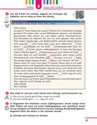 Lektion 4 Essen und Trinken
67
 Lies die E-Mail von Michael. Ergänze die Endungen der
Adjektive, wo es nötig ist. Höre die Lösung.
Hallo Artem,
wie geht’s? Meine Klasse hat vorig e Woche eine interessante Umfrage
gemacht. Wir haben über unsere beliebtesten Speisen und Getränke
gesprochen. Was meinst du, was haben meine Mitschülerinnen
und Mitschüler am liebsten? Du wirst es nicht glauben. Den ersten
Platz haben Hamburger und Bratkartoffeln, obwohl diese Speisen
nicht gesund sind. Ganz oben sind auch italienisch Pizza,
bitter Schokolade, Eis mit heiß Schokoladensoße oder Eis
mit frisch Früchten. Unser Lieblingsgetränk ist Cola, drei Personen
trinken Cola fast täglich . Einige essen auch gern Salate mit frisch
Gemüse. Obst ist auch beliebt . Besonders gern essen meine
Mitschülerinnen und Mitschüler süß Orangen und rot Äpfel.
Nur wenige mögen Suppen. Scharf Speisen und Speisen mit fett
Fleisch essen wir auch nicht gern. In unserer Klasse gibt es ein paar
Vegetarierinnen und Vegetarier. Diese Personen essen keine tierischen
Produkte, also keine Fleischwaren. Manche essen auch keine Eier und
trinken keine Milch. Was Milch betrifft, kann ich sie verstehen, denn
ich trinke Milch nicht gerne, besonders warm Milch mag ich nicht.
Mein Lieblingsgetränk ist heiß Kakao.
Und was essen und trinken deine Mitschülerinnen und Mitschüler gern?
Was mögt ihr nicht? Schreib mir bald.
Liebe Grüße
Dein Michael
 Was mögt ihr und was nicht? Macht eine Umfrage und kommentiert sie.
A: Was isst du (nicht) gern?/Was magst du (nicht)?
B: Ich esse (nicht) gern ... ./... mag ich nicht.
 a) Organisiert den Flashmob «Unser Lieblingsessen»: Macht lustige Fotos
oder Videos von euch mit euren Lieblingsspeisen und -getränken. Postet
sie auf Instagram mit Kommentaren und dem Hashtag #unserlieblingsessen.
Besprecht dann die Aktion in der nächsten Stunde.
b) Schreibe eine Antwort an Michael.
 