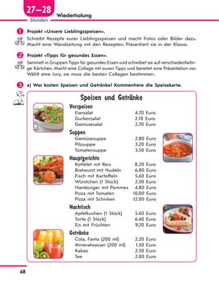 68
Stunden
27—28 Wiederholung
 Projekt «Unsere Lieblingsspeisen».
Schreibt Rezepte eurer Lieblingsspeisen und macht Fotos oder Bilder dazu.
Macht eine Wandzeitung mit den Rezepten. Präsentiert sie in der Klasse.
 Projekt «Tipps für gesundes Essen».
Sammelt in Gruppen Tipps für gesundes Essen und schreibet sie auf verschiedenfarbi-
ge Kärtchen. Macht eine Collage mit euren Tipps und bereitet eine Präsentation vor.
Wählt eine Jury, sie muss die besten Collagen bestimmen.
 a) Was kosten Speisen und Getränke? Kommentiere die Speisekarte.
Speisen und GetrЉnke
Vorspeisen
Eiersalat 4.70 Euro
Gurkensalat 2.10 Euro
Gemüsesalat 2.70 Euro
Suppen
Gemüsesuppe 2.80 Euro
Pilzsuppe 3.20 Euro
Tomatensuppe 3.50 Euro
Hauptgerichte
Kottelet mit Reis 8.20 Euro
Bratwurst mit Nudeln 6.80 Euro
Fisch mit Kartoffeln 5.60 Euro
Würstchen (1 Stück) 2.50 Euro
Hamburger mit Pommes 4.80 Euro
Pizza mit Tomaten 10.00 Euro
Pizza mit Schinken 12.00 Euro
Nachtisch
Apfelkuchen (1 Stück) 5.60 Euro
Torte (1 Stück) 6.40 Euro
Eis mit Früchten 9.20 Euro
GetrЉnke
Cola, Fanta (200 ml) 2.20 Euro
Mineralwasser (200 ml) 1.50 Euro
Kakao 2.50 Euro
Tee 2.00 Euro
 