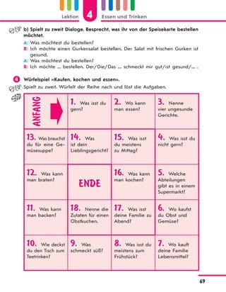 Lektion 4 Essen und Trinken
69
b) Spielt zu zweit Dialoge. Besprecht, was ihr von der Speisekarte bestellen
möchtet.
A: Was möchtest du bestellen?
B: Ich möchte einen Gurkensalat bestellen. Der Salat mit frischen Gurken ist
gesund.
A: Was möchtest du bestellen?
B: Ich möchte ... bestellen. Der/Die/Das ... schmeckt mir gut/ist gesund/... .
 Würfelspiel «Kaufen, kochen und essen».
Spielt zu zweit. Würfelt der Reihe nach und löst die Aufgaben.
ANFANG
1. Was isst du
gern?
2. Wo kann
man essen?
3. Nenne
vier ungesunde
Gerichte.
13. Was brauchst
du für eine Ge-
müsesuppe?
14. Was
ist dein
Lieblingsgericht?
15. Was isst
du meistens
zu Mittag?
4. Was isst du
nicht gern?
12. Was kann
man braten?
ENDE
16. Was kann
man kochen?
5. Welche
Abteilungen
gibt es in einem
Supermarkt?
11. Was kann
man backen?
18. Nenne die
Zutaten für einen
Obstkuchen.
17. Was isst
deine Familie zu
Abend?
6. Wo kaufst
du Obst und
Gemüse?
10. Wie deckst
du den Tisch zum
Teetrinken?
9. Was
schmeckt süß?
8. Was isst du
meistens zum
Frühstück?
7. Wo kauft
deine Familie
Lebensmittel?
 