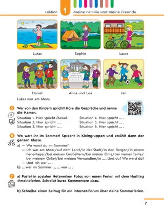 Lektion 1 Meine Familie und meine Freunde
7
Lukas Sophie Laura
Daniel Anna und Lea Jan
Lukas war am Meer.
 Wer von den Kindern spricht? Höre die Gespräche und nenne
die Namen.
Situation 1. Hier spricht Daniel. Situation 4. Hier spricht ... .
Situation 2. Hier spricht ... . Situation 5. Hier spricht ... .
Situation 3. Hier spricht ... . Situation 6. Hier spricht ... .
 Wo wart ihr im Sommer? Sprecht in Kleingruppen und erzählt dann der
ganzen Klasse.
a) — Wo warst du im Sommer?
— Ich war am Meer/auf dem Land/in der Stadt/in den Bergen/in einem
Ferienlager/bei meinen Großeltern/bei meiner Oma/bei meiner Tante/
bei meinem Onkel/bei meinen Verwandten/in ... . Und du? Wo warst du?
— Und ich war ... .
b) ... war im Sommer ..., ... war ... .
 a) Postet in sozialen Netzwerken Fotos von euren Ferien mit dem Hashtag
#meineferien. Schreibt kurze Kommentare dazu.
b) Schreibe einen Beitrag für ein Internet-Forum über deine Sommerferien.
 
