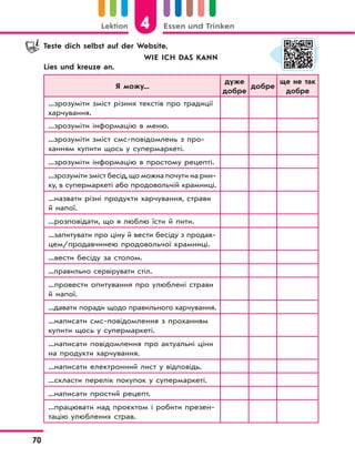 4Lektion Essen und Trinken
70
Teste dich selbst auf der Website.
WIE ICH DAS KANN
Lies und kreuze an.
Я можу...
дуже
добре
добре
ще не так
добре
...зрозуміти зміст різних текстів про традиції
харчування.
...зрозуміти інформацію в меню.
...зрозуміти зміст смс-повідомлень з про-
ханням купити щось у супермаркеті.
...зрозуміти інформацію в простому рецепті.
...зрозуміти зміст бесід,що можна почути на рин-
ку, в супермаркеті або продовольчій крамниці.
...назвати різні продукти харчування, страви
й напої.
...розповідати, що я люблю їсти й пити.
...запитувати про ціну й вести бесіду з продав-
цем/продавчинею продовольчої крамниці.
...вести бесіду за столом.
...правильно сервірувати стіл.
...провести опитування про улюблені страви
й напої.
...давати поради щодо правильного харчування.
...написати смс-повідомлення з проханням
купити щось у супермаркеті.
...написати повідомлення про актуальні ціни
на продукти харчування.
...написати електронний лист у відповідь.
...скласти перелік покупок у супермаркеті.
...написати простий рецепт.
...працювати над проєктом і робити презен-
тацію улюблених страв.
 