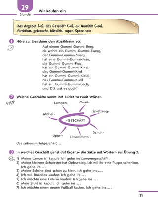 71
Stunde
29 Wir kaufen ein
das Angebot (-e), das GeschЉft (-e), die QualitЉt (-en),
furchtbar, gebraucht, hЉsslich, super, Spitze sein
 Höre zu. Lies dann den Abzählreim vor.
Auf einem Gummi-Gummi-Berg,
da wohnt ein Gummi-Gummi-Zwerg,
der Gummi-Gummi-Zwerg
hat eine Gummi-Gummi-Frau,
die Gummi-Gummi-Frau
hat ein Gummi-Gummi-Kind,
das Gummi-Gummi-Kind
hat ein Gummi-Gummi-Kleid,
das Gummi-Gummi-Kleid
hat ein Gummi-Gummi-Loch,
und DU bist es doch!
 Welche Geschäfte kennt ihr? Bildet zu zweit Wörter.
GESCHÄFT
Möbel-
Lampen- Musik-
Spielzeug-
Schuh-
Lebensmittel-Sport-
das Lebensmittelgeschäft, ...
 In welches Geschäft gehst du? Ergänze die Sätze mit Wörtern aus Übung 2.
1) Meine Lampe ist kaputt. Ich gehe ins Lampengeschäft.
2) Meine kleinere Schwester hat Geburtstag. Ich will ihr eine Puppe schenken.
Ich gehe ins ... .
3) Meine Schuhe sind schon zu klein. Ich gehe ins ... .
4) Ich will Bonbons kaufen. Ich gehe ins ... .
5) Ich möchte eine Gitarre kaufen. Ich gehe ins ... .
6) Mein Stuhl ist kaputt. Ich gehe ins ... .
7) Ich möchte einen neuen Fußball kaufen. Ich gehe ins ... .
 