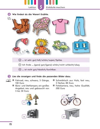 5 Einkäufe machenLektion
72
 Wie findest du die Waren? Erzähle.
 ... ist sehr gut/toll/schön/super/Spitze.
 Ich finde ... (ganz) gut/(ganz) schön/nicht schlecht/okay.
 ... ist nicht gut/hässlich/furchtbar.
 Lies die Anzeigen und finde die passenden Bilder dazu.
Fahrrad, neu, schwarz, 3 Gänge,
130 Euro
Büro- und Stehlampen, ein großes
Angebot, neu und gebraucht von
5 bis 50 Euro
Schreibtisch aus Holz, fast neu,
3 Fächer, 80 Euro
Fotokamera, neu, hohe Qualität,
200 Euro
1
2
3 4
 