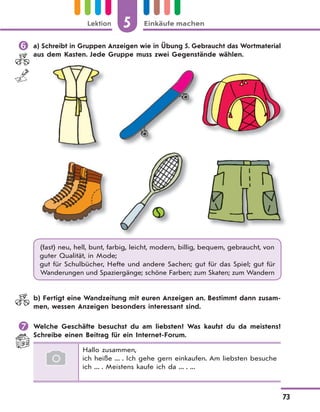 5 Einkäufe machenLektion
73
 a) Schreibt in Gruppen Anzeigen wie in Übung 5. Gebraucht das Wortmaterial
aus dem Kasten. Jede Gruppe muss zwei Gegenstände wählen.
(fast) neu, hell, bunt, farbig, leicht, modern, billig, bequem, gebraucht, von
guter Qualität, in Mode;
gut für Schulbücher, Hefte und andere Sachen; gut für das Spiel; gut für
Wanderungen und Spaziergänge; schöne Farben; zum Skaten; zum Wandern
b) Fertigt eine Wandzeitung mit euren Anzeigen an. Bestimmt dann zusam-
men, wessen Anzeigen besonders interessant sind.
 Welche Geschäfte besuchst du am liebsten? Was kaufst du da meistens?
Schreibe einen Beitrag für ein Internet-Forum.
Hallo zusammen,
ich heiße ... . Ich gehe gern einkaufen. Am liebsten besuche
ich ... . Meistens kaufe ich da ... . ...
 