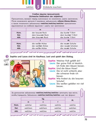 5 Einkäufe machenLektion
75
 Sophie und Laura sind im Kaufhaus. Lest und spielt den Dialog.
Sophie: Welcher Pulli gefällt dir?
Laura: Der grüne Pulli ist hässlich.
Ich finde den blauen besser.
Sophie: Und die blaue Hose?
Laura: Die ist nicht schlecht, aber
die schwarze finde ich
besser.
Sophie: Wie findest du die braunen
Schuhe?
Laura: Die weißen gefallen mir viel
besser.
Слабка відміна прикметників
(Schwache Deklination der Adjektive)
Прикметники, вживані перед іменниками як означення, мають закінчення.
Після означеного артикля й вказівних займенників «dieser/dieses/diese»,
а також питального займенника «welcher/welches/welche» прикметники
відмінюються за слабкою відміною і мають такі закінчення:
m n
Nom.
Dat.
Akk.
der braune Rock
dem braunen Rock
den braunen Rock
das bunte T-Shirt
dem bunten T-Shirt
das bunte T-Shirt
f Pl.
Nom.
Dat.
Akk.
die weiße Mütze
der weißen Mütze
die weiße Mütze
die neuen Schuhe
den neuen Schuhen
die neuen Schuhe
За допомогою займенника «welcher/welches/welche» запитують про якість
особи/предмета. Займенник «welcher/welches/welche» має такі форми:
Sg.
Pl.
m n f
Nom. welcher welches welche welche
Dat. welchem welchem welcher welchen
Akk. welchen welches welche welche
 