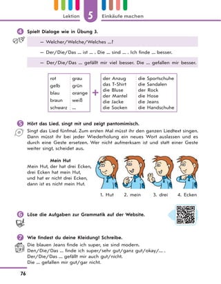 5 Einkäufe machenLektion
76
 Spielt Dialoge wie in Übung 3.
— Welcher/Welche/Welches ...?
— Der/Die/Das ... ist ... . Die ... sind ... . Ich finde ... besser.
— Der/Die/Das ... gefällt mir viel besser. Die ... gefallen mir besser.
rot
gelb
blau
braun
schwarz
grau
grün
orange
weiß
...
der Anzug
das T-Shirt
die Bluse
der Mantel
die Jacke
die Socken
die Sportschuhe
die Sandalen
der Rock
die Hose
die Jeans
die Handschuhe
 Hört das Lied, singt mit und zeigt pantomimisch.
Singt das Lied fünfmal. Zum ersten Mal müsst ihr den ganzen Liedtext singen.
Dann müsst ihr bei jeder Wiederholung ein neues Wort auslassen und es
durch eine Geste ersetzen. Wer nicht aufmerksam ist und statt einer Geste
weiter singt, scheidet aus.
Mein Hut
Mein Hut, der hat drei Ecken,
drei Ecken hat mein Hut,
und hat er nicht drei Ecken,
dann ist es nicht mein Hut.
1. Hut 2. mein 3. drei 4. Ecken
 Löse die Aufgaben zur Grammatik auf der Website.
 Wie findest du deine Kleidung? Schreibe.
Die blauen Jeans finde ich super, sie sind modern.
Den/Die/Das ... finde ich super/sehr gut/ganz gut/okay/... .
Der/Die/Das ... gefällt mir auch gut/nicht.
Die ... gefallen mir gut/gar nicht.
 