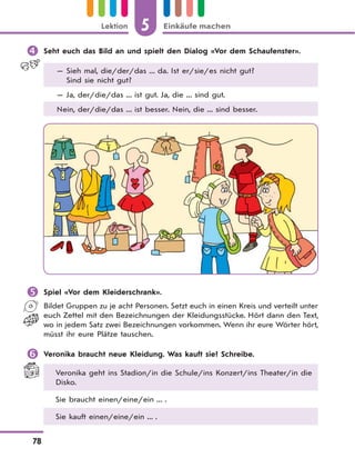 5 Einkäufe machenLektion
78
 Seht euch das Bild an und spielt den Dialog «Vor dem Schaufenster».
— Sieh mal, die/der/das ... da. Ist er/sie/es nicht gut?
Sind sie nicht gut?
— Ja, der/die/das ... ist gut. Ja, die ... sind gut.
Nein, der/die/das ... ist besser. Nein, die ... sind besser.
 Spiel «Vor dem Kleiderschrank».
Bildet Gruppen zu je acht Personen. Setzt euch in einen Kreis und verteilt unter
euch Zettel mit den Bezeichnungen der Kleidungsstücke. Hört dann den Text,
wo in jedem Satz zwei Bezeichnungen vorkommen. Wenn ihr eure Wörter hört,
müsst ihr eure Plätze tauschen.
 Veronika braucht neue Kleidung. Was kauft sie? Schreibe.
Veronika geht ins Stadion/in die Schule/ins Konzert/ins Theater/in die
Disko.
Sie braucht einen/eine/ein ... .
Sie kauft einen/eine/ein ... .
 