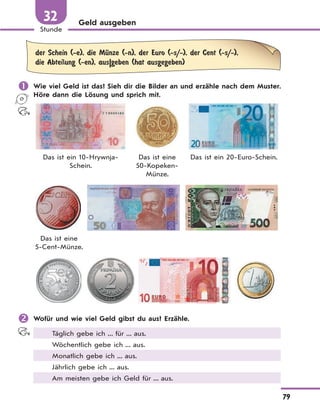 79
Stunde
32 Geld ausgeben
der Schein (-e), die MЋnze (-n), der Euro (-s/-), der Cent (-s/-),
die Abteilung (-en), aus|geben (hat ausgegeben)
 Wie viel Geld ist das? Sieh dir die Bilder an und erzähle nach dem Muster.
Höre dann die Lösung und sprich mit.
Das ist ein 10-Hrywnja-
Schein.
Das ist eine
50-Kopeken-
Münze.
Das ist ein 20-Euro-Schein.
Das ist eine
5-Cent-Münze.
 Wofür und wie viel Geld gibst du aus? Erzähle.
Täglich gebe ich ... für ... aus.
Wöchentlich gebe ich ... aus.
Monatlich gebe ich ... aus.
Jährlich gebe ich ... aus.
Am meisten gebe ich Geld für ... aus.
 
