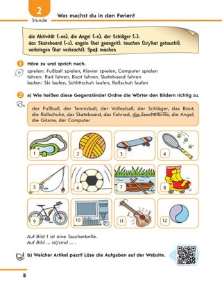 8
Stunde
2 Was machst du in den Ferien?
die AktivitЉt (-en), die Angel (-n), der SchlЉger (-),
das Skateboard (-s), angeln (hat geangelt), tauchen (ist/hat getaucht),
verbringen (hat verbracht), SpaЏ machen
 Höre zu und sprich nach.
spielen: Fußball spielen, Klavier spielen, Computer spielen
fahren: Rad fahren, Boot fahren, Skateboard fahren
laufen: Ski laufen, Schlittschuh laufen, Rollschuh laufen
 a) Wie heißen diese Gegenstände? Ordne die Wörter den Bildern richtig zu.
der Fußball, der Tennisball, der Volleyball, der Schläger, das Boot,
die Rollschuhe, das Skateboard, das Fahrrad, die Taucherbrille, die Angel,
die Gitarre, der Computer
1 2 3 4
5 6 7 8
9 10 11 12
Auf Bild 1 ist eine Taucherbrille.
Auf Bild ... ist/sind ... .
b) Welcher Artikel passt? Löse die Aufgaben auf der Website.
 