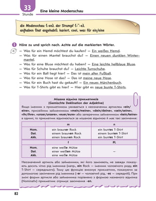 82
Stunde
33 Eine kleine Modenschau
die Modenschau (-en), der Strumpf (-''-e),
an|haben (hat angehabt), kariert, cool, was fЋr ein/eine
 Höre zu und sprich nach. Achte auf die markierten Wörter.
— Was für ein Hemd möchtest du kaufen? — Ein weißes Hemd.
— Was für einen Mantel brauchst du? — Einen neuen dunklen Winter-
mantel.
— Was für eine Bluse möchtest du haben? — Eine leichte hellblaue Bluse.
— Was für Schuhe brauchst du? — Leichte Turnschuhe.
— Was für ein Ball liegt hier? — Das ist mein alter Fußball.
— Was für eine Hose ist das? — Das ist meine neue Hose.
— Was für ein Buch hast du gekauft? — Ein neues Märchenbuch.
— Was für T-Shirts gibt es hier? — Hier gibt es neue bunte T-Shirts.
Мішана відміна прикметників
(Gemischte Deklination der Adjektive)
Якщо іменник з прикметником уживається з неозначеним артиклем «ein/
eine», присвійним займенником «mein/meine», «dein/deine», «sein/seine»,
«ihr/ihre», «unser/unsere», «euer/eure» або заперечним займенником «kein/keine»
в однині, то прикметник відмінюється за мішаною відміною й має такі закінчення:
m n
Nom.
Dat.
Akk.
ein brauner Rock
einem braunen Rock
einen braunen Rock
ein buntes T-Shirt
einem bunten T-Shirt
ein buntes T-Shirt
f Pl.
Nom.
Dat.
Akk.
eine weiße Mütze
einer weißen Mütze
eine weiße Mütze
—
Неозначений артикль або займенники, які його заміняють, не завжди показу-
ють досить чітко рід іменника (напр., ein Rock — іменник чоловічого роду, ein
T-Shirt — середнього). Тому цю функцію виконує прикметник, показуючи за
допомогою закінчення рід іменника (-er — чоловічий рід, -es — середній). При
зміні форми артикля або займенника порівняно з формою називного відмінка
(Nominativ) прикметник отримує закінчення -en.
 