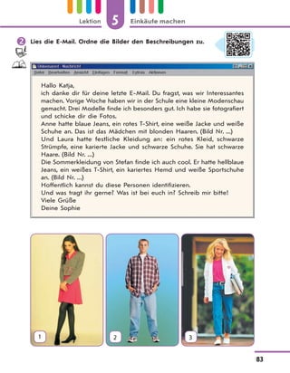 5 Einkäufe machenLektion
83
 Lies die E-Mail. Ordne die Bilder den Beschreibungen zu.
Hallo Katja,
ich danke dir für deine letzte E-Mail. Du fragst, was wir Interessantes
machen. Vorige Woche haben wir in der Schule eine kleine Modenschau
gemacht. Drei Modelle finde ich besonders gut. Ich habe sie fotografiert
und schicke dir die Fotos.
Anne hatte blaue Jeans, ein rotes T-Shirt, eine weiße Jacke und weiße
Schuhe an. Das ist das Mädchen mit blonden Haaren. (Bild Nr. ...)
Und Laura hatte festliche Kleidung an: ein rotes Kleid, schwarze
Strümpfe, eine karierte Jacke und schwarze Schuhe. Sie hat schwarze
Haare. (Bild Nr. ...)
Die Sommerkleidung von Stefan finde ich auch cool. Er hatte hellblaue
Jeans, ein weißes T-Shirt, ein kariertes Hemd und weiße Sportschuhe
an. (Bild Nr. ...)
Hoffentlich kannst du diese Personen identifizieren.
Und was tragt ihr gerne? Was ist bei euch in? Schreib mir bitte!
Viele Grüße
Deine Sophie
1 2 3
 