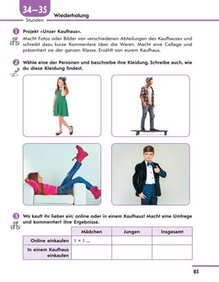 85
Stunden
34—35 Wiederholung
 Projekt «Unser Kaufhaus».
Macht Fotos oder Bilder von verschiedenen Abteilungen des Kaufhauses und
schreibt dazu kurze Kommentare über die Waren. Macht eine Collage und
präsentiert sie der ganzen Klasse. Erzählt von eurem Kaufhaus.
 Wähle eine der Personen und beschreibe ihre Kleidung. Schreibe auch, wie
du diese Kleidung findest.
 Wo kauft ihr lieber ein: online oder in einem Kaufhaus? Macht eine Umfrage
und kommentiert ihre Ergebnisse.
Mädchen Jungen Insgesamt
Online einkaufen 1 + 1 ...
In einem Kaufhaus
einkaufen
 