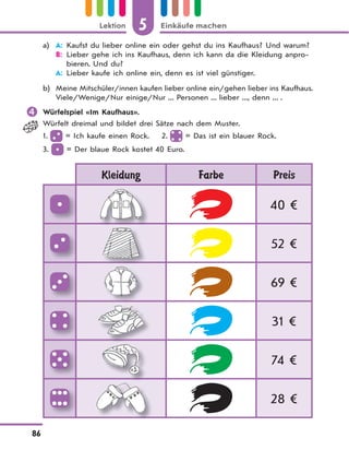 5 Einkäufe machenLektion
86
a) A: Kaufst du lieber online ein oder gehst du ins Kaufhaus? Und warum?
B: Lieber gehe ich ins Kaufhaus, denn ich kann da die Kleidung anpro-
bieren. Und du?
A: Lieber kaufe ich online ein, denn es ist viel günstiger.
b) Meine Mitschüler/innen kaufen lieber online ein/gehen lieber ins Kaufhaus.
Viele/Wenige/Nur einige/Nur ... Personen ... lieber ..., denn ... .
 Würfelspiel «Im Kaufhaus».
Würfelt dreimal und bildet drei Sätze nach dem Muster.
1. = Ich kaufe einen Rock. 2. = Das ist ein blauer Rock.
3. = Der blaue Rock kostet 40 Euro.
Kleidung Farbe Preis
40 €
52 €
69 €
31 €
74 €
28 €
 