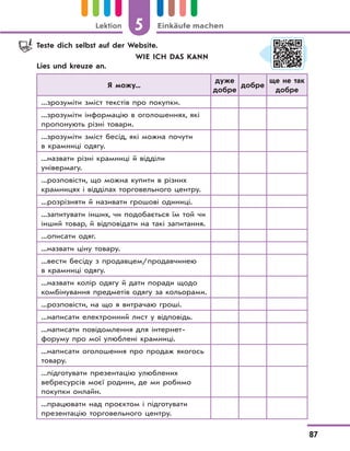 5 Einkäufe machenLektion
87
Teste dich selbst auf der Website.
WIE ICH DAS KANN
Lies und kreuze an.
Я можу...
дуже
добре
добре
ще не так
добре
...зрозуміти зміст текстів про покупки.
...зрозуміти інформацію в оголошеннях, які
пропонують різні товари.
...зрозуміти зміст бесід, які можна почути
в крамниці одягу.
...назвати різні крамниці й відділи
універмагу.
...розповісти, що можна купити в різних
крамницях і відділах торговельного центру.
...розрізняти й називати грошові одиниці.
...запитувати інших, чи подобається їм той чи
інший товар, й відповідати на такі запитання.
...описати одяг.
...назвати ціну товару.
...вести бесіду з продавцем/продавчинею
в крамниці одягу.
...назвати колір одягу й дати поради щодо
комбінування предметів одягу за кольорами.
...розповісти, на що я витрачаю гроші.
...написати електронний лист у відповідь.
...написати повідомлення для інтернет-
форуму про мої улюблені крамниці.
...написати оголошення про продаж якогось
товару.
...підготувати презентацію улюблених
вебресурсів моєї родини, де ми робимо
покупки онлайн.
...працювати над проєктом і підготувати
презентацію торговельного центру.
 