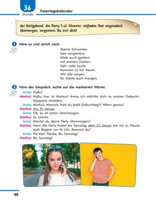 88
Stunde
36 Feiertagskalender
der Heiligabend, die Party (-s), Silvester, ein|laden (hat eingeladen),
Ћbermorgen, vorgestern, Du irrst dich!
 Höre zu und sprich nach.
Meine Schwester
kam vorgestern,
blieb auch gestern
mit meinen Gästen.
Sehr viele Leute
kommen zu mir heute.
Wir alle sorgen
für Gäste auch morgen.
 Höre das Gespräch. Achte auf die markierten Wörter.
Anna: Hallo!
Markus: Hallo, hier ist Markus! Anna, ich möchte dich zu meiner Geburts-
tagsparty einladen.
Anna: Markus, Mensch, hast du bald Geburtstag?! Wann genau?
Markus: Am 21. Januar.
Anna: Oh, es ist schon übermorgen.
Markus: Ja, stimmt.
Anna: Machst du deine Party übermorgen?
Markus: Nein, die Party findet am Samstag, dem 23. Januar bei mir zu Hause
statt. Beginn um 16 Uhr. Kommst du?
Anna: Na klar! Danke. Bis Samstag!
Markus: Bis Samstag!
 
