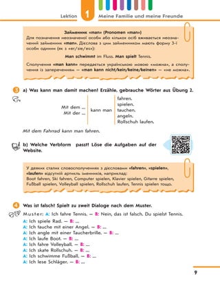 Lektion 1 Meine Familie und meine Freunde
9
 a) Was kann man damit machen? Erzähle, gebrauche Wörter aus Übung 2.
Mit dem ...
Mit der ...
kann man
fahren.
spielen.
tauchen.
angeln.
Rollschuh laufen.
Mit dem Fahrrad kann man fahren.
b) Welche Verbform passt? Löse die Aufgaben auf der
Website.
У деяких сталих словосполученнях з дієсловами «fahren», «spielen»,
«laufen» відсутній артикль іменників, наприклад:
Boot fahren, Ski fahren, Computer spielen, Klavier spielen, Gitarre spielen,
Fußball spielen, Volleyball spielen, Rollschuh laufen, Tennis spielen тощо.
 Was ist falsch? Spielt zu zweit Dialoge nach dem Muster.
M u s t e r: A: Ich fahre Tennis. — B: Nein, das ist falsch. Du spielst Tennis.
A: Ich spiele Rad. — B: ...
A: Ich tauche mit einer Angel. — B: ...
A: Ich angle mit einer Taucherbrille. — B: ...
A: Ich laufe Boot. — B: ...
A: Ich fahre Volleyball. — B: ...
A: Ich skate Rollschuh. — B: ...
A: Ich schwimme Fußball. — B: ...
A: Ich lese Schläger. — B: ...
Займенник «man» (Pronomen «man»)
Для позначення неозначеної особи або кількох осіб вживається неозна-
чений займенник «man». Дієслова з цим займенником мають форму 3-ї
особи однини (як з «er/sie/es»):
Man schwimmt im Fluss. Man spielt Tennis.
Сполучення «man kann» передається українською мовою «можна», а сполу-
чення із запереченням — «man kann nicht/kein/keine/keinen» — «не можна».
 