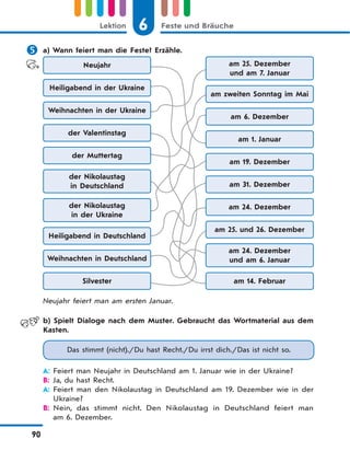 6 Feste und BräucheLektion
90
 a) Wann feiert man die Feste? Erzähle.
Neujahr am 25. Dezember
und am 7. Januar
Weihnachten in der Ukraine
am 6. Dezember
der Muttertag
am 19. Dezember
der Nikolaustag
in der Ukraine
am 24. Dezember
Weihnachten in Deutschland
am 24. Dezember
und am 6. Januar
Heiligabend in der Ukraine
am zweiten Sonntag im Mai
der Valentinstag
am 1. Januar
der Nikolaustag
in Deutschland am 31. Dezember
Heiligabend in Deutschland
am 25. und 26. Dezember
Silvester am 14. Februar
Neujahr feiert man am ersten Januar.
b) Spielt Dialoge nach dem Muster. Gebraucht das Wortmaterial aus dem
Kasten.
Das stimmt (nicht)./Du hast Recht./Du irrst dich./Das ist nicht so.
A: Feiert man Neujahr in Deutschland am 1. Januar wie in der Ukraine?
B: Ja, du hast Recht.
A: Feiert man den Nikolaustag in Deutschland am 19. Dezember wie in der
Ukraine?
B: Nein, das stimmt nicht. Den Nikolaustag in Deutschland feiert man
am 6. Dezember.
 
