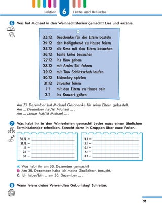 6 Feste und BräucheLektion
91
 Was hat Michael in den Weihnachtsferien gemacht? Lies und erzähle.
23.12
24.12
25.12
26.12
27.12
28.12
29.12
30.12
31.12
1.1
2.1
Geschenke fЋr die Eltern basteln
den Heiligabend zu Hause feiern
die Oma mit den Eltern besuchen
Tante Erika besuchen
ins Kino gehen
mit Arnim Ski fahren
mit Tino Schlittschuh laufen
Eishockey spielen
Silvester feiern
mit den Eltern zu Hause sein
ins Konzert gehen
Am 23. Dezember hat Michael Geschenke für seine Eltern gebastelt.
Am ... Dezember hat/ist Michael ... .
Am ... Januar hat/ist Michael ... .
 Was habt ihr in den Winterferien gemacht? Jeder muss einen ähnlichen
Terminkalender schreiben. Sprecht dann in Gruppen über eure Ferien.
30.12 —
31.12 —
1.1 —
2.1 —
3.1 —
4.1 —
5.1 —
6.1 —
7.1 —
8.1 —
A: Was habt ihr am 30. Dezember gemacht?
B: Am 30. Dezember habe ich meine Großeltern besucht.
C: Ich habe/bin ... am 30. Dezember ... .
 Wann feiern deine Verwandten Geburtstag? Schreibe.
 