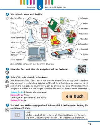 6 Feste und BräucheLektion
93
 Wer schenkt wem was? Erzähle.
die Schüler
Tina
Tim
Frank
Herr Schmidt
Julia
Max
Herr und Frau
Renger
Frau Rösler
Lehrerin
Vater
Mutter
Freundin
Kinder
Schwester
Sсhulfreund
Sohn
Tochter
Die Schüler schenken der Lehrerin Blumen.
 Höre den Text und löse die Aufgaben auf der Website.
 Spiel «Was möchtest du schenken?».
Alle sitzen im Kreis. Denkt euch aus, was ihr einem Geburtstagskind schenken
möchtet, und schreibt diese Wörter auf Zettel. Ihr müsst sie aber einander nicht
zeigen. Die Aufgabe ist es, durch Fragen zu erraten, was eure Mitspieler/innen
ausgedacht haben. Auf die Fragen darf man nur mit «Ja» oder «Nein» antworten.
Spieler/in B: Schenkst du eine Vase?
Spieler/in A: Nein.
Spieler/in C: Schenkst du ein Buch?
Spieler/in A: Ja.
 Von welchem Geburtstagsgeschenk träumst du? Schreibe einen Beitrag für
ein Internet-Forum.
Hallo,
ich bin ... und ich bin ... Jahre alt. Aber bald habe ich Geburts-
tag. Zum Geburtstag möchte ich ... als Geschenk bekommen. ...
S
ein Buch
 