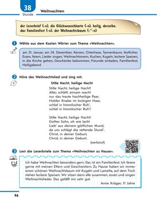 94
Stunde
38 Weihnachten
der Leserbrief (-e), die GlЋckwunschkarte (-n), heilig, derselbe,
das Familienfest (-e), der Weihnachtsbaum (-’’-e)
 Wähle aus dem Kasten Wörter zum Thema «Weihnachten».
am 31. Januar, am 24. Dezember, Kerzen, Osterhase, Tannenbaum, festliches
Essen, feiern, Lieder singen, Weihnachtsmann, Kuchen, Kugeln, leckere Speisen,
in die Kirche gehen, Geschenke bekommen, Freunde einladen, Familienfest,
Heiligabend
 Höre das Weihnachtslied und sing mit.
Stille Nacht, heilige Nacht
Stille Nacht, heilige Nacht!
Alles schläft, einsam wacht
nur das traute hochheilige Paar.
Holder Knabe im lockigen Haar,
schlaf in himmlischer Ruh’,
schlaf in himmlischer Ruh’!
Stille Nacht, heilige Nacht!
Gottes Sohn, oh wie lacht
Lieb’ aus deinem göttlichen Mund,
da uns schlägt die rettende Stund’.
Christ, in deiner Geburt,
Christ, in deiner Geburt.
(verkürzt)
 Lest die Leserbriefe zum Thema «Weihnachten zu Hause».
Ich habe Weihnachten besonders gern. Das ist ein Familienfest. Ich feiere
gerne mit meinen Eltern und Geschwistern. Zu Hause haben wir immer
einen schönen Weihnachtsbaum mit Kugeln und Lametta, auf dem Tisch
stehen leckere Speisen. Wir sitzen dann alle zusammen, essen und singen
Weihnachtslieder. Das gefällt mir sehr gut.
Anne Kröger, 11 Jahre
 
