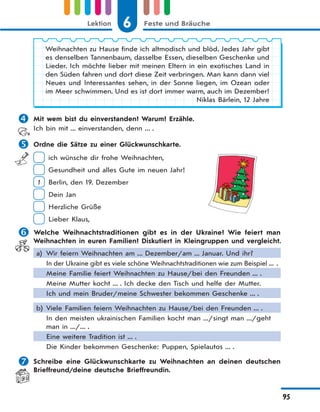 6 Feste und BräucheLektion
95
Weihnachten zu Hause finde ich altmodisch und blöd. Jedes Jahr gibt
es denselben Tannenbaum, dasselbe Essen, dieselben Geschenke und
Lieder. Ich möchte lieber mit meinen Eltern in ein exotisches Land in
den Süden fahren und dort diese Zeit verbringen. Man kann dann viel
Neues und Interessantes sehen, in der Sonne liegen, im Ozean oder
im Meer schwimmen. Und es ist dort immer warm, auch im Dezember!
Niklas Bärlein, 12 Jahre
 Mit wem bist du einverstanden? Warum? Erzähle.
Ich bin mit ... einverstanden, denn ... .
 Ordne die Sätze zu einer Glückwunschkarte.
ich wünsche dir frohe Weihnachten,
Gesundheit und alles Gute im neuen Jahr!
1 Berlin, den 19. Dezember
Dein Jan
Herzliche Grüße
Lieber Klaus,
 Welche Weihnachtstraditionen gibt es in der Ukraine? Wie feiert man
Weihnachten in euren Familien? Diskutiert in Kleingruppen und vergleicht.
a) Wir feiern Weihnachten am ... Dezember/am ... Januar. Und ihr?
In der Ukraine gibt es viele schöne Weihnachtstraditionen wie zum Beispiel ... .
Meine Familie feiert Weihnachten zu Hause/bei den Freunden ... .
Meine Mutter kocht ... . Ich decke den Tisch und helfe der Mutter.
Ich und mein Bruder/meine Schwester bekommen Geschenke ... .
b) Viele Familien feiern Weihnachten zu Hause/bei den Freunden ... .
In den meisten ukrainischen Familien kocht man .../singt man .../geht
man in .../... .
Eine weitere Tradition ist ... .
Die Kinder bekommen Geschenke: Puppen, Spielautos ... .
 Schreibe eine Glückwunschkarte zu Weihnachten an deinen deutschen
Brieffreund/deine deutsche Brieffreundin.
 