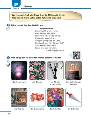 96
Stunde
39 Silvester
das Feuerwerk (-e), die Krippe (-n), die Mitternacht (-''-e),
Alles Gute im neuen Jahr!, Guten Rutsch ins neue Jahr!
 Höre zu und lies das Gedicht vor.
Neujahrsnacht
Diese Nacht ist ein Fluss.
Mein Bett ist ein Kahn.
Vom alten Jahr stoße ich ab.
Am neuen lege ich an.
Morgen spring’ ich an Land.
Dies Land, was ist’s für ein Ort?
Es ist keiner, der’s weiß.
Keiner war vor mir dort.
Josef Guggenmoos
 Was ist typisch für Silvester? Wähle passende Wörter.
das Feuerwerk die Blumen um 12 Uhr
in der Nacht
der Geburtstags-
kuchen
die Krippe die Geschenke das Schulfest die Schultüte
 