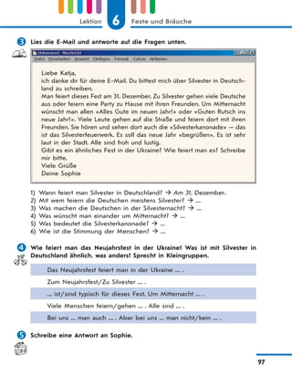 6 Feste und BräucheLektion
97
 Lies die E-Mail und antworte auf die Fragen unten.
Liebe Katja,
ich danke dir für deine E-Mail. Du bittest mich über Silvester in Deutsch-
land zu schreiben.
Man feiert dieses Fest am 31. Dezember. Zu Silvester gehen viele Deutsche
aus oder feiern eine Party zu Hause mit ihren Freunden. Um Mitternacht
wünscht man allen «Alles Gute im neuen Jahr!» oder «Guten Rutsch ins
neue Jahr!». Viele Leute gehen auf die Straße und feiern dort mit ihren
Freunden. Sie hören und sehen dort auch die «Silvesterkanonade» — das
ist das Silvesterfeuerwerk. Es soll das neue Jahr «begrüßen». Es ist sehr
laut in der Stadt. Alle sind froh und lustig.
Gibt es ein ähnliches Fest in der Ukraine? Wie feiert man es? Schreibe
mir bitte.
Viele Grüße
Deine Sophie
1) Wann feiert man Silvester in Deutschland?  Am 31. Dezember.
2) Mit wem feiern die Deutschen meistens Silvester?  ...
3) Was machen die Deutschen in der Silvesternacht?  ...
4) Was wünscht man einander um Mitternacht?  ...
5) Was bedeutet die Silvesterkanonade?  ...
6) Wie ist die Stimmung der Menschen?  ...
 Wie feiert man das Neujahrsfest in der Ukraine? Was ist mit Silvester in
Deutschland ähnlich, was anders? Sprecht in Kleingruppen.
Das Neujahrsfest feiert man in der Ukraine ... .
Zum Neujahrsfest/Zu Silvester ... .
... ist/sind typisch für dieses Fest. Um Mitternacht ... .
Viele Menschen feiern/gehen ... . Alle sind ... .
Bei uns ... man auch ... . Aber bei uns ... man nicht/kein ... .
 Schreibe eine Antwort an Sophie.
 