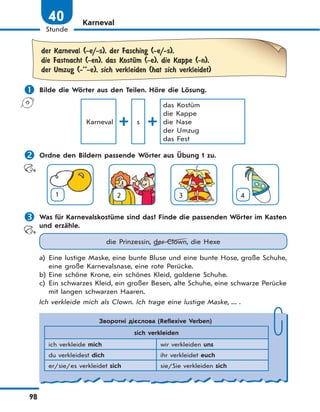 98
Stunde
40 Karneval
der Karneval (-e/-s), der Fasching (-e/-s),
die Fastnacht (-en), das KostЋm (-e), die Kappe (-n),
der Umzug (-’’-e), sich verkleiden (hat sich verkleidet)
 Bilde die Wörter aus den Teilen. Höre die Lösung.
Karneval s
das Kostüm
die Kappe
die Nase
der Umzug
das Fest
 Ordne den Bildern passende Wörter aus Übung 1 zu.
1 2 3 4
 Was für Karnevalskostüme sind das? Finde die passenden Wörter im Kasten
und erzähle.
die Prinzessin, der Clown, die Hexe
a) Eine lustige Maske, eine bunte Bluse und eine bunte Hose, große Schuhe,
eine große Karnevalsnase, eine rote Perücke.
b) Eine schöne Krone, ein schönes Kleid, goldene Schuhe.
c) Ein schwarzes Kleid, ein großer Besen, alte Schuhe, eine schwarze Perücke
mit langen schwarzen Haaren.
Ich verkleide mich als Clown. Ich trage eine lustige Maske, ... .
Зворотні дієслова (Reflexive Verben)
sich verkleiden
ich verkleide mich wir verkleiden uns
du verkleidest dich ihr verkleidet euch
er/sie/es verkleidet sich sie/Sie verkleiden sich
 