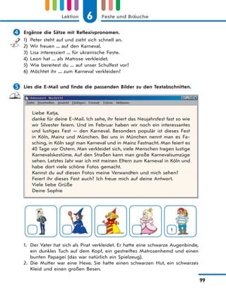 6 Feste und BräucheLektion
99
 Ergänze die Sätze mit Reflexivpronomen.
1) Peter steht auf und zieht sich schnell an.
2) Wir freuen ... auf den Karneval.
3) Lisa interessiert ... für ukrainische Feste.
4) Leon hat ... als Matrose verkleidet.
5) Wie bereitest du ... auf unser Schulfest vor?
6) Möchtet ihr ... zum Karneval verkleiden?
 Lies die E-Mail und finde die passenden Bilder zu den Textabschnitten.
Liebe Katja,
danke für deine E-Mail. Ich sehe, ihr feiert das Neujahrsfest fast so wie
wir Silvester feiern. Und im Februar haben wir noch ein interessantes
und lustiges Fest — den Karneval. Besonders populär ist dieses Fest
in Köln, Mainz und München. Bei uns in München nennt man es Fa-
sching, in Köln sagt man Karneval und in Mainz Fastnacht. Man feiert es
40 Tage vor Ostern. Man verkleidet sich, viele Menschen tragen lustige
Karnevalskostüme. Auf den Straßen kann man große Karnevalsumzüge
sehen. Letztes Jahr war ich mit meinen Eltern zum Karneval in Köln und
habe dort viele schöne Fotos gemacht.
Kannst du auf diesen Fotos meine Verwandten und mich sehen?
Feiert ihr dieses Fest auch? Ich freue mich auf deine Antwort.
Viele liebe Grüße
Deine Sophie
1
1. Der Vater hat sich als Pirat verkleidet. Er hatte eine schwarze Augenbinde,
ein dunkles Tuch auf dem Kopf, ein gestreiftes Matrosenhemd und einen
bunten Papagei (das war natürlich ein Spielzeug).
2. Die Mutter war eine Hexe. Sie hatte einen schwarzen Hut, ein schwarzes
Kleid und einen großen Besen.
 