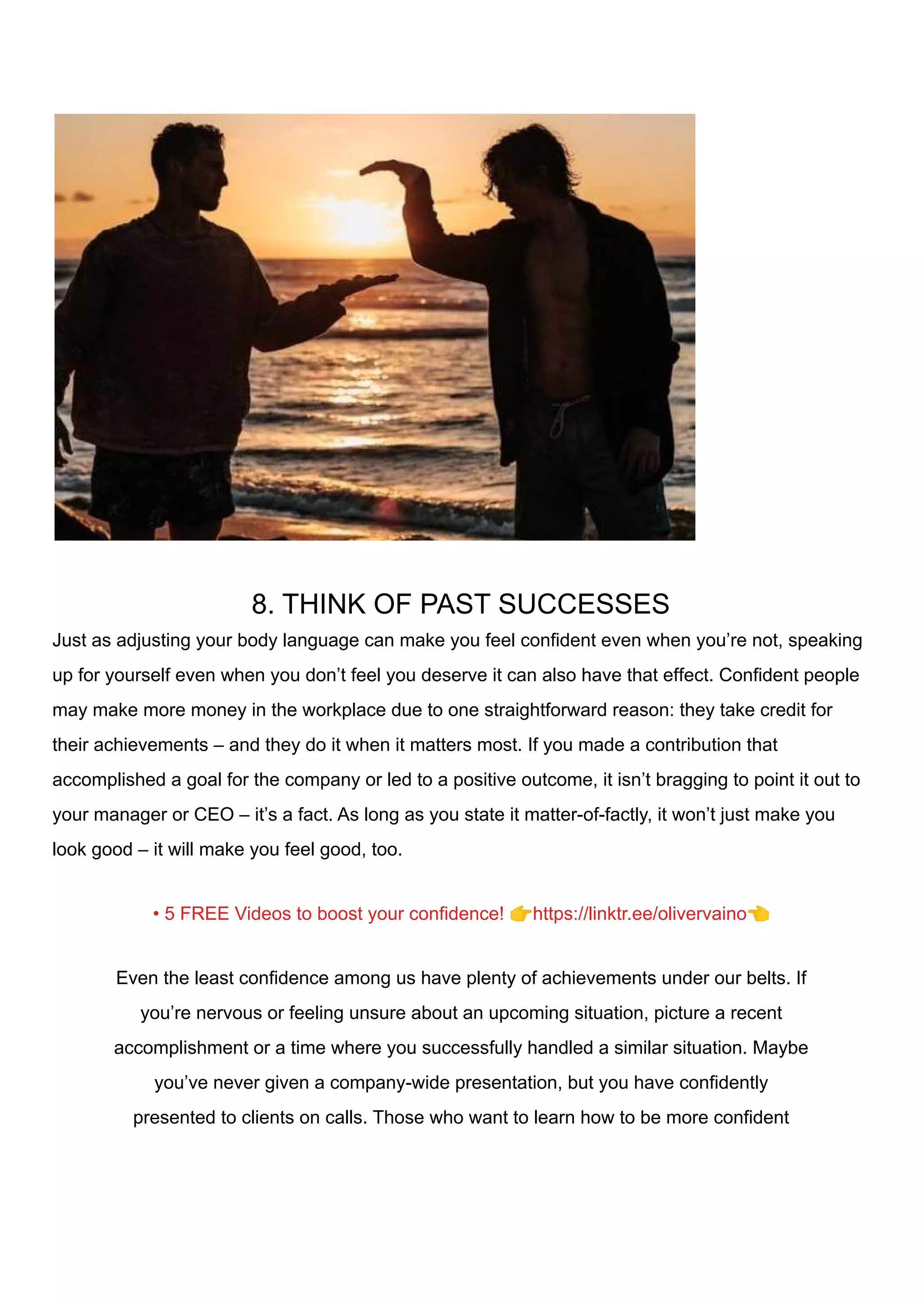 8. THINK OF PAST SUCCESSES
Just as adjusting your body language can make you feel confident even when you’re not, speaking
up for yourself even when you don’t feel you deserve it can also have that effect. Confident people
may make more money in the workplace due to one straightforward reason: they take credit for
their achievements – and they do it when it matters most. If you made a contribution that
accomplished a goal for the company or led to a positive outcome, it isn’t bragging to point it out to
your manager or CEO – it’s a fact. As long as you state it matter-of-factly, it won’t just make you
look good – it will make you feel good, too.
• 5 FREE Videos to boost your confidence! 👉https://linktr.ee/olivervaino👈
Even the least confidence among us have plenty of achievements under our belts. If
you’re nervous or feeling unsure about an upcoming situation, picture a recent
accomplishment or a time where you successfully handled a similar situation. Maybe
you’ve never given a company-wide presentation, but you have confidently
presented to clients on calls. Those who want to learn how to be more confident
 