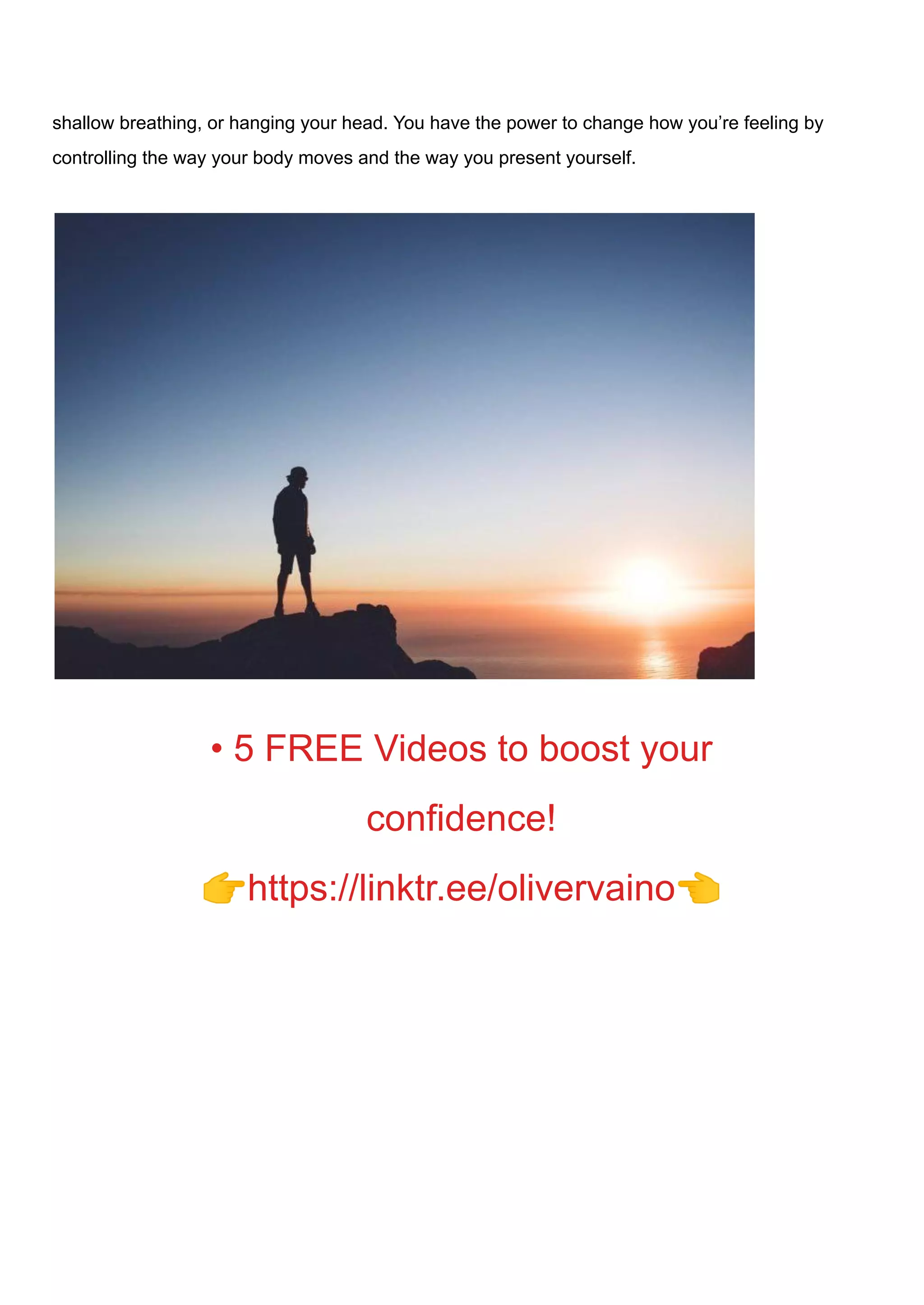 shallow breathing, or hanging your head. You have the power to change how you’re feeling by
controlling the way your body moves and the way you present yourself.
• 5 FREE Videos to boost your
confidence!
👉https://linktr.ee/olivervaino👈
 