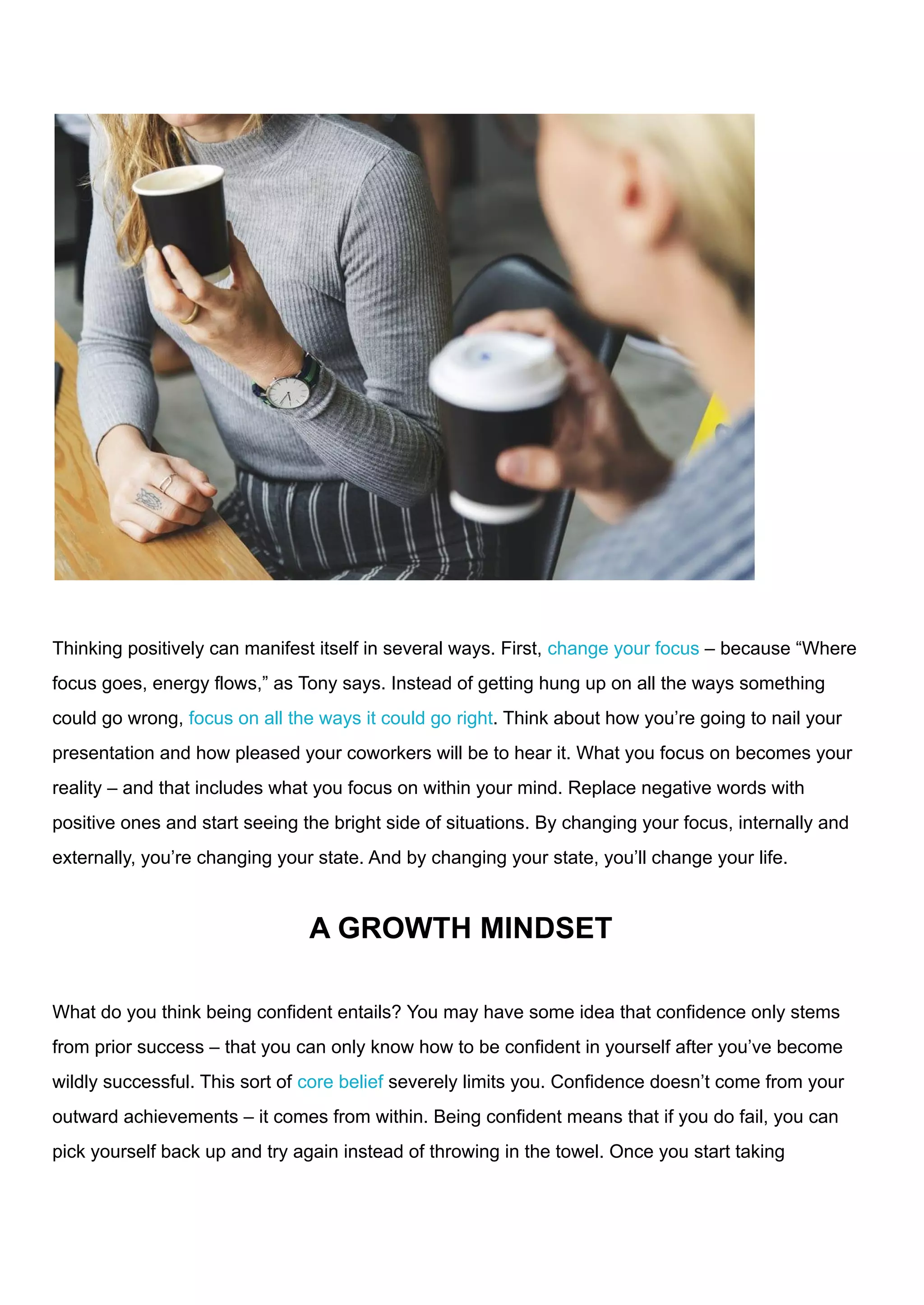 Thinking positively can manifest itself in several ways. First, change your focus – because “Where
focus goes, energy flows,” as Tony says. Instead of getting hung up on all the ways something
could go wrong, focus on all the ways it could go right. Think about how you’re going to nail your
presentation and how pleased your coworkers will be to hear it. What you focus on becomes your
reality – and that includes what you focus on within your mind. Replace negative words with
positive ones and start seeing the bright side of situations. By changing your focus, internally and
externally, you’re changing your state. And by changing your state, you’ll change your life.
A GROWTH MINDSET
What do you think being confident entails? You may have some idea that confidence only stems
from prior success – that you can only know how to be confident in yourself after you’ve become
wildly successful. This sort of core belief severely limits you. Confidence doesn’t come from your
outward achievements – it comes from within. Being confident means that if you do fail, you can
pick yourself back up and try again instead of throwing in the towel. Once you start taking
 