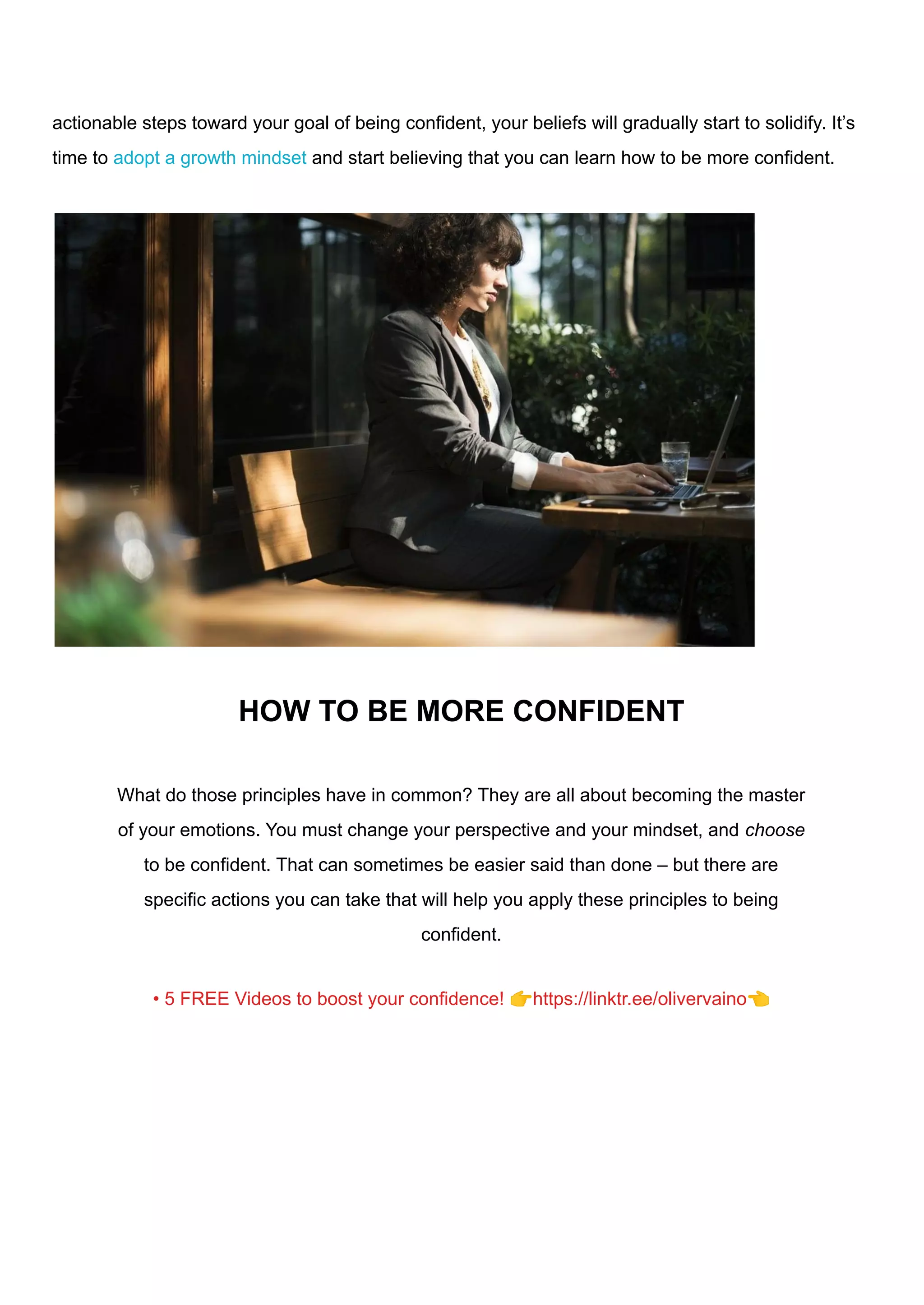 actionable steps toward your goal of being confident, your beliefs will gradually start to solidify. It’s
time to adopt a growth mindset and start believing that you can learn how to be more confident.
HOW TO BE MORE CONFIDENT
What do those principles have in common? They are all about becoming the master
of your emotions. You must change your perspective and your mindset, and choose
to be confident. That can sometimes be easier said than done – but there are
specific actions you can take that will help you apply these principles to being
confident.
• 5 FREE Videos to boost your confidence! 👉https://linktr.ee/olivervaino👈
 
