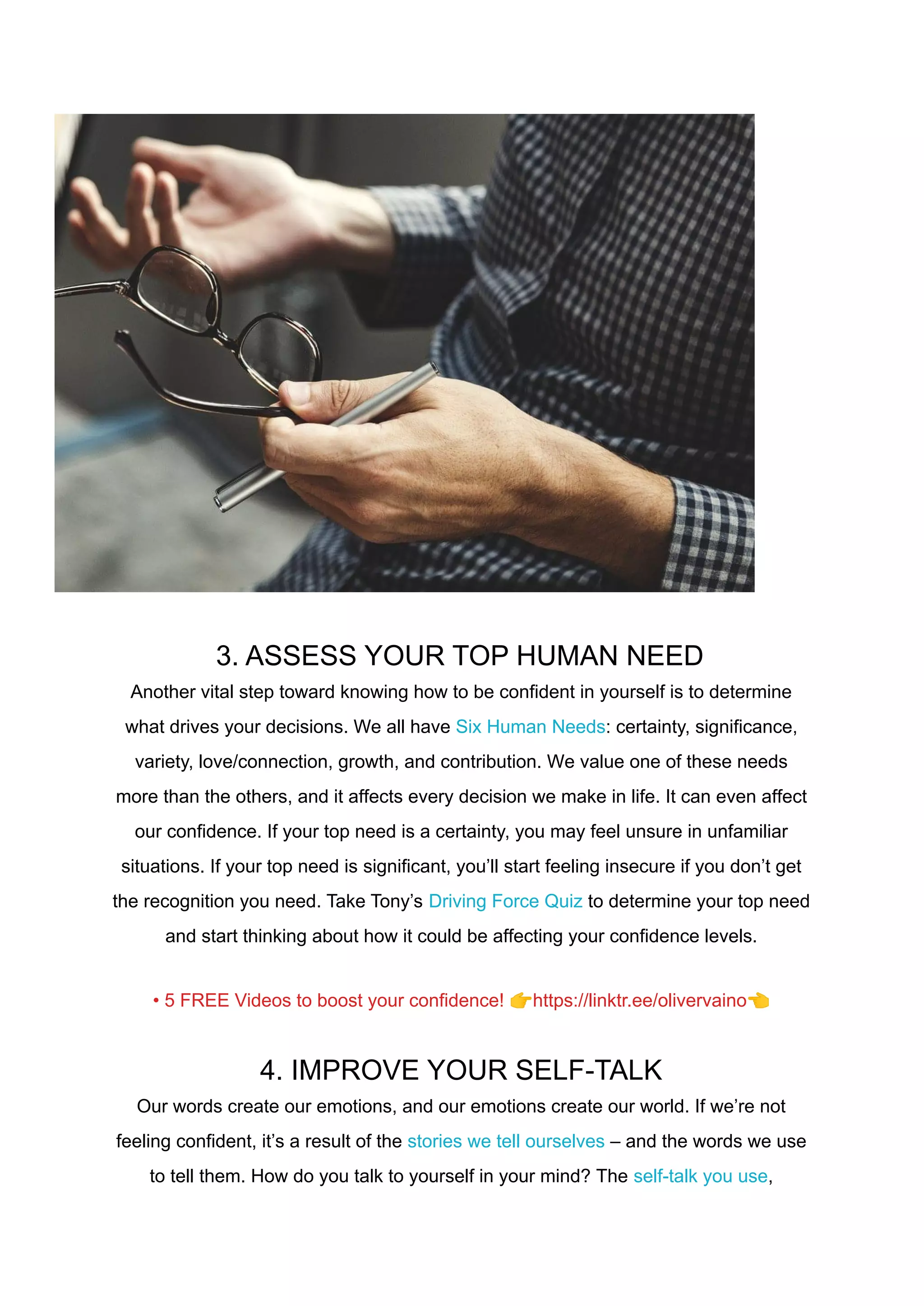 3. ASSESS YOUR TOP HUMAN NEED
Another vital step toward knowing how to be confident in yourself is to determine
what drives your decisions. We all have Six Human Needs: certainty, significance,
variety, love/connection, growth, and contribution. We value one of these needs
more than the others, and it affects every decision we make in life. It can even affect
our confidence. If your top need is a certainty, you may feel unsure in unfamiliar
situations. If your top need is significant, you’ll start feeling insecure if you don’t get
the recognition you need. Take Tony’s Driving Force Quiz to determine your top need
and start thinking about how it could be affecting your confidence levels.
• 5 FREE Videos to boost your confidence! 👉https://linktr.ee/olivervaino👈
4. IMPROVE YOUR SELF-TALK
Our words create our emotions, and our emotions create our world. If we’re not
feeling confident, it’s a result of the stories we tell ourselves – and the words we use
to tell them. How do you talk to yourself in your mind? The self-talk you use,
 