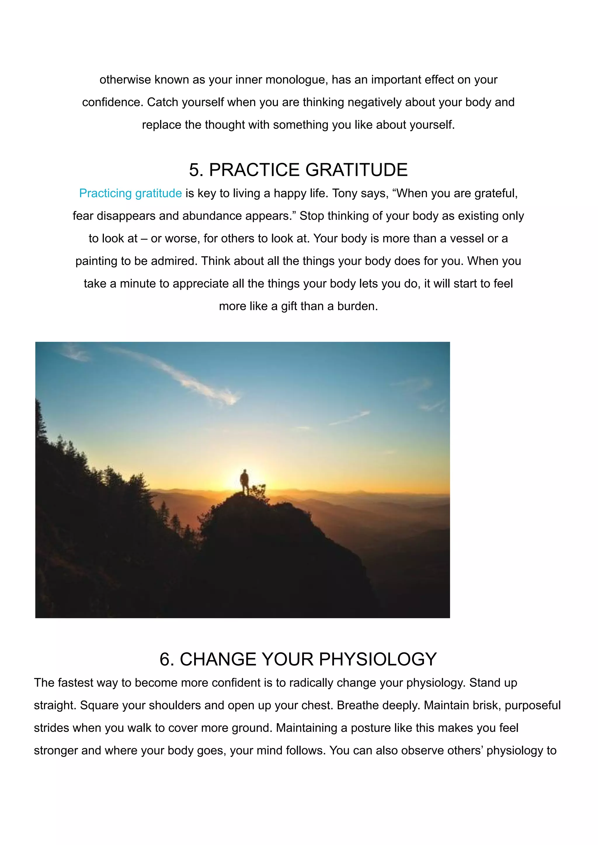 otherwise known as your inner monologue, has an important effect on your
confidence. Catch yourself when you are thinking negatively about your body and
replace the thought with something you like about yourself.
5. PRACTICE GRATITUDE
Practicing gratitude is key to living a happy life. Tony says, “When you are grateful,
fear disappears and abundance appears.” Stop thinking of your body as existing only
to look at – or worse, for others to look at. Your body is more than a vessel or a
painting to be admired. Think about all the things your body does for you. When you
take a minute to appreciate all the things your body lets you do, it will start to feel
more like a gift than a burden.
6. CHANGE YOUR PHYSIOLOGY
The fastest way to become more confident is to radically change your physiology. Stand up
straight. Square your shoulders and open up your chest. Breathe deeply. Maintain brisk, purposeful
strides when you walk to cover more ground. Maintaining a posture like this makes you feel
stronger and where your body goes, your mind follows. You can also observe others’ physiology to
 