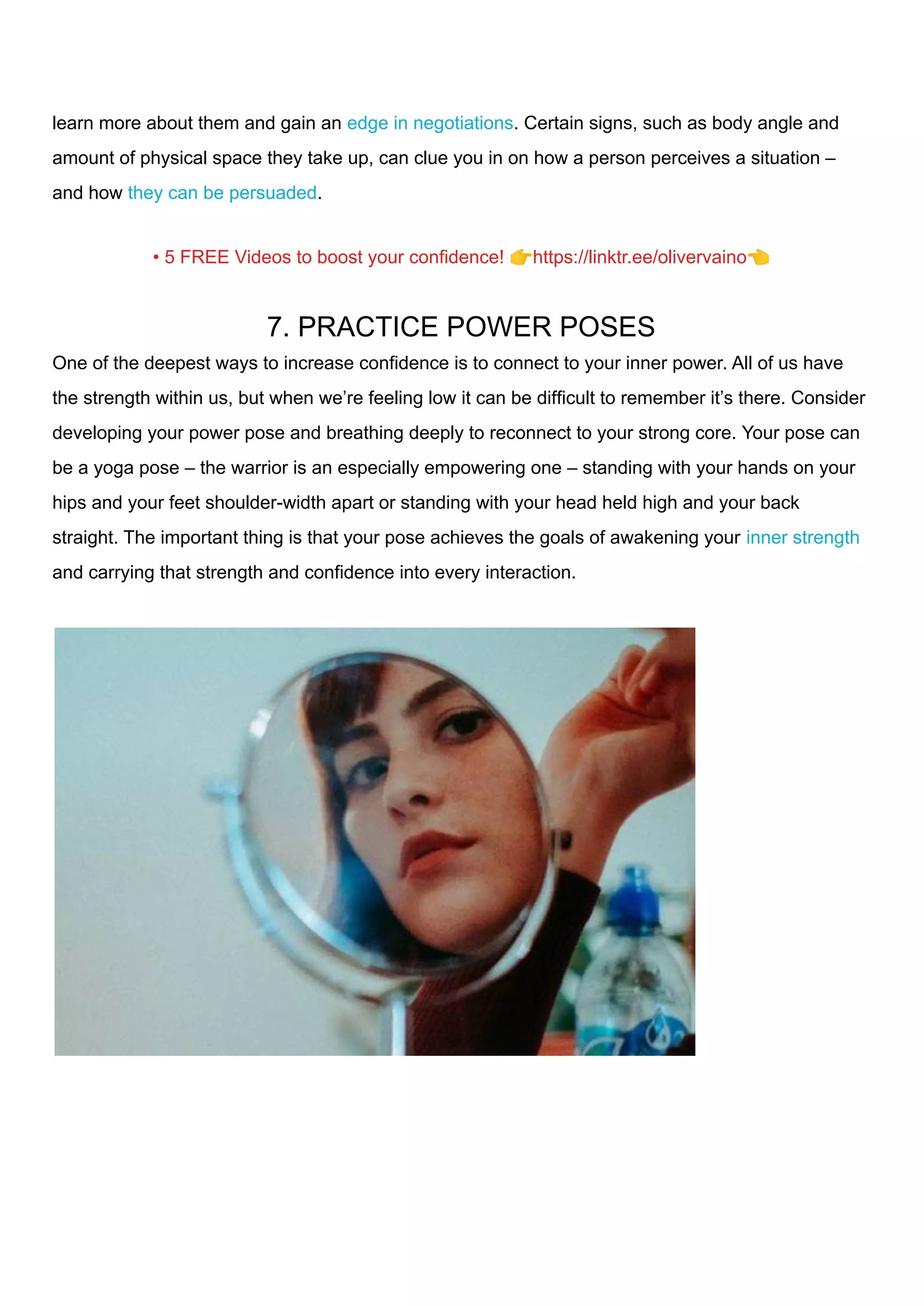 learn more about them and gain an edge in negotiations. Certain signs, such as body angle and
amount of physical space they take up, can clue you in on how a person perceives a situation –
and how they can be persuaded.
• 5 FREE Videos to boost your confidence! 👉https://linktr.ee/olivervaino👈
7. PRACTICE POWER POSES
One of the deepest ways to increase confidence is to connect to your inner power. All of us have
the strength within us, but when we’re feeling low it can be difficult to remember it’s there. Consider
developing your power pose and breathing deeply to reconnect to your strong core. Your pose can
be a yoga pose – the warrior is an especially empowering one – standing with your hands on your
hips and your feet shoulder-width apart or standing with your head held high and your back
straight. The important thing is that your pose achieves the goals of awakening your inner strength
and carrying that strength and confidence into every interaction.
 