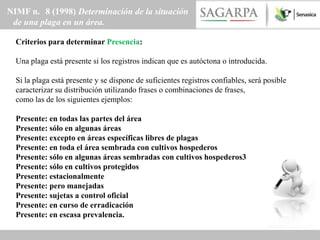 NIMF n. 8 (1998) Determinación de la situación
 de una plaga en un área.

  Criterios para determinar Presencia:

  Una plaga está presente si los registros indican que es autóctona o introducida.

  Si la plaga está presente y se dispone de suficientes registros confiables, será posible
  caracterizar su distribución utilizando frases o combinaciones de frases,
  como las de los siguientes ejemplos:

  Presente: en todas las partes del área
  Presente: sólo en algunas áreas
  Presente: excepto en áreas específicas libres de plagas
  Presente: en toda el área sembrada con cultivos hospederos
  Presente: sólo en algunas áreas sembradas con cultivos hospederos3
  Presente: sólo en cultivos protegidos
  Presente: estacionalmente
  Presente: pero manejadas
  Presente: sujetas a control oficial
  Presente: en curso de erradicación
  Presente: en escasa prevalencia.
 