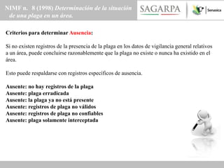 NIMF n. 8 (1998) Determinación de la situación
 de una plaga en un área.

Criterios para determinar Ausencia:

Si no existen registros de la presencia de la plaga en los datos de vigilancia general relativos
a un área, puede concluirse razonablemente que la plaga no existe o nunca ha existido en el
área.

Esto puede respaldarse con registros específicos de ausencia.

Ausente: no hay registros de la plaga
Ausente: plaga erradicada
Ausente: la plaga ya no está presente
Ausente: registros de plaga no válidos
Ausente: registros de plaga no confiables
Ausente: plaga solamente interceptada
 