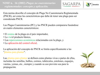 NIMF n. 16 (2002) Plagas no cuarentenarias
 reglamentadas: concepto y aplicación.

Esta norma describe el concepto de Plaga No Cuarentenaria Reglamentada
(PNCR), así como las características que debe de tener una plaga para ser
considerada PNCR.

Las Plagas Cuarentenarias (PC) y las PNCR pueden compararse basándose
en cuatro elementos característicos:

• El estatus de la plaga en el país importador,
• La vía/el producto básico,
• Las repercusiones económicas relacionadas con la plaga, y
• La aplicación del control oficial.

La aplicación del concepto de PNCR se limita específicamente a las
"plantas para plantar".

Las plantas para plantar se definen como plantas vivas o partes de ellas,
incluidas las semillas, bulbos, cormos, tubérculos, estolones, esquejes,
varetas, yemas, etc., siempre y cuando su uso previsto sea para la
propagación.
 
