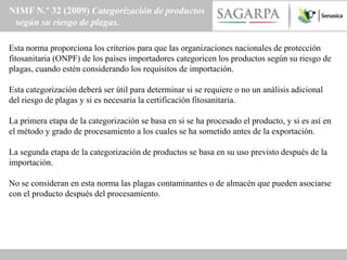 NIMF N.º 32 (2009) Categorización de productos
 según su riesgo de plagas.

Esta norma proporciona los criterios para que las organizaciones nacionales de protección
fitosanitaria (ONPF) de los países importadores categoricen los productos según su riesgo de
plagas, cuando estén considerando los requisitos de importación.

Esta categorización deberá ser útil para determinar si se requiere o no un análisis adicional
del riesgo de plagas y si es necesaria la certificación fitosanitaria.

La primera etapa de la categorización se basa en si se ha procesado el producto, y si es así en
el método y grado de procesamiento a los cuales se ha sometido antes de la exportación.

La segunda etapa de la categorización de productos se basa en su uso previsto después de la
importación.

No se consideran en esta norma las plagas contaminantes o de almacén que pueden asociarse
con el producto después del procesamiento.
 