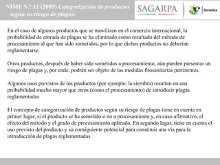 NIMF N.º 32 (2009) Categorización de productos
 según su riesgo de plagas.

En el caso de algunos productos que se movilizan en el comercio internacional, la
probabilidad de entrada de plagas se ha eliminado como resultado del método de
procesamiento al que han sido sometidos, por lo que dichos productos no deberían
reglamentarse.

Otros productos, después de haber sido sometidos a procesamiento, aún pueden presentar un
riesgo de plagas y, por ende, podrán ser objeto de las medidas fitosanitarias pertinentes.

Algunos usos previstos de los productos (por ejemplo, la siembra) resultan en una
probabilidad mucho mayor que otros (como el procesamiento) de introducir plagas
reglamentadas

El concepto de categorización de productos según su riesgo de plagas tiene en cuenta en
primer lugar, si el producto se ha sometido o no a procesamiento y, en caso afirmativo, el
efecto del método y el grado de procesamiento aplicado. En segundo lugar, tiene en cuenta el
uso previsto del producto y su consiguiente potencial para constituir una vía para la
introducción de plagas reglamentadas.
 