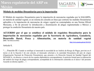 Marco regulatorio del ARP en
México
 Módulo de medidas fitosanitarias para la importación

 El Módulo de requisitos fitosanitarios para la importación de mercancías reguladas por la SAGARPA,
 en materia de sanidad vegetal, es un sistema de consulta en línea que contiene las medidas fitosanitarias
 aplicables a la importación de mercancías de origen vegetal no contemplados en una Norma Oficial
 Mexicana, a fin de prevenir la introducción y diseminación de plagas reglamentadas a México y
 proteger la condición fitosanitaria de nuestro país.

 ACUERDO por el que se establece el módulo de requisitos fitosanitarios para la
 importación de mercancías reguladas por la Secretaría de Agricultura, Ganadería,
 Desarrollo Rural, Pesca y Alimentación, en materia de sanidad vegetal
 (DOF, 7 de Febrero de 2012)
                                                                                         http://www.senasica.gob.mx/?id=4121

 Artículo 9,

 “…..Fracción III. Cuando se notifique al interesado la necesidad de un Análisis de Riesgo de Plagas, prevista en el
 inciso c) de la fracción I de este artículo, el interesado solicitará a la autoridad fitosanitaria del país de origen
 (Organización Nacional de Protección Fitosanitaria), que presente a la Dirección General de Sanidad Vegetal del
 SENASICA, vía directa o a través de los canales diplomáticos correspondientes, la petición formal para la elaboración
 del análisis de riesgo de plagas correspondiente, acompañada de la información contenida en el anexo I del presente
 Acuerdo en idioma español….”.
 
