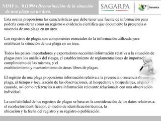 NIMF n. 8 (1998) Determinación de la situación
 de una plaga en un área.
Esta norma proporciona las características que debe tener una fuente de información para
poderla considerar como un registro o evidencia científica que documente la presencia o
ausencia de una plaga en un área.

Los registros de plagas son componentes esenciales de la información utilizada para
establecer la situación de una plaga en un área.

Todos los países importadores y exportadores necesitan información relativa a la situación de
plagas para los análisis del riesgo, el establecimiento de reglamentaciones de importación y
cumplimiento de las mismas, y el
establecimiento y mantenimiento de áreas libres de plagas.

El registro de una plaga proporciona información relativa a la presencia o ausencia de una
plaga, al tiempo y localización de las observaciones, al hospedante u hospedantes, al daño
causado, así como referencias u otra información relevante relacionada con una observación
individual.

La confiabilidad de los registros de plagas se basa en la consideración de los datos relativos a:
el recolector/identificador, el medio de identificación técnica, la
ubicación y la fecha del registro y su registro o publicación.
 