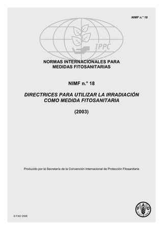 © FAO 2006
NIMF n.° 18
NORMAS INTERNACIONALES PARA
MEDIDAS FITOSANITARIAS
NIMF n.° 18
DIRECTRICES PARA UTILIZAR LA IRRADIACIÓN
COMO MEDIDA FITOSANITARIA
(2003)
Producido por la Secretaría de la Convención Internacional de Protección Fitosanitaria
 
