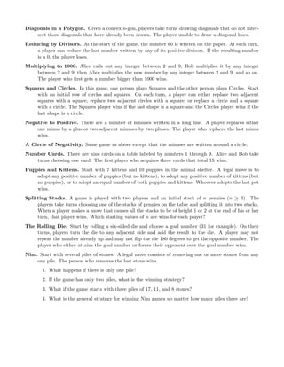 Diagonals in a Polygon. Given a convex n-gon, players take turns drawing diagonals that do not inter-
sect those diagonals that have already been drawn. The player unable to draw a diagonal loses.
Reducing by Divisors. At the start of the game, the number 60 is written on the paper. At each turn,
a player can reduce the last number written by any of its positive divisors. If the resulting number
is a 0, the player loses.
Multiplying to 1000. Alice calls out any integer between 2 and 9, Bob multiplies it by any integer
between 2 and 9, then Alice multiplies the new number by any integer between 2 and 9, and so on.
The player who ﬁrst gets a number bigger than 1000 wins.
Squares and Circles. In this game, one person plays Squares and the other person plays Circles. Start
with an initial row of circles and squares. On each turn, a player can either replace two adjacent
squares with a square, replace two adjacent circles with a square, or replace a circle and a square
with a circle. The Squares player wins if the last shape is a square and the Circles player wins if the
last shape is a circle.
Negative to Positive. There are a number of minuses written in a long line. A player replaces either
one minus by a plus or two adjacent minuses by two pluses. The player who replaces the last minus
wins.
A Circle of Negativity. Same game as above except that the minuses are written around a circle.
Number Cards. There are nine cards on a table labeled by numbers 1 through 9. Alice and Bob take
turns choosing one card. The ﬁrst player who acquires three cards that total 15 wins.
Puppies and Kittens. Start with 7 kittens and 10 puppies in the animal shelter. A legal move is to
adopt any positive number of puppies (but no kittens), to adopt any positive number of kittens (but
no puppies), or to adopt an equal number of both puppies and kittens. Whoever adopts the last pet
wins.
Splitting Stacks. A game is played with two players and an initial stack of n pennies (n ≥ 3). The
players take turns choosing one of the stacks of pennies on the table and splitting it into two stacks.
When a player makes a move that causes all the stacks to be of height 1 or 2 at the end of his or her
turn, that player wins. Which starting values of n are wins for each player?
The Rolling Die. Start by rolling a six-sided die and choose a goal number (31 for example). On their
turns, players turn the die to any adjacent side and add the result to the die. A player may not
repeat the number already up and may not ﬂip the die 180 degrees to get the opposite number. The
player who either attains the goal number or forces their opponent over the goal number wins.
Nim. Start with several piles of stones. A legal move consists of removing one or more stones from any
one pile. The person who removes the last stone wins.
1. What happens if there is only one pile?
2. If the game has only two piles, what is the winning strategy?
3. What if the game starts with three piles of 17, 11, and 8 stones?
4. What is the general strategy for winning Nim games no matter how many piles there are?
 