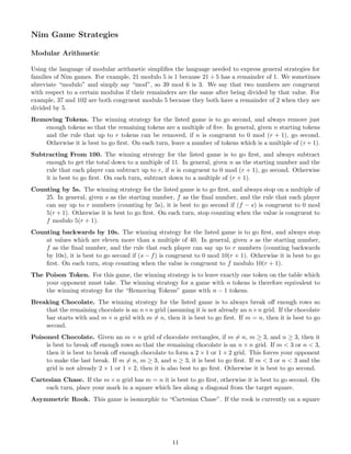 Nim Game Strategies
Modular Arithmetic
Using the language of modular arithmetic simpliﬁes the language needed to express general strategies for
families of Nim games. For example, 21 modulo 5 is 1 because 21 ÷ 5 has a remainder of 1. We sometimes
abreviate “modulo” and simply say “mod”, so 39 mod 6 is 3. We say that two numbers are congruent
with respect to a certain modulus if their remainders are the same after being divided by that value. For
example, 37 and 102 are both congruent modulo 5 because they both have a remainder of 2 when they are
divided by 5.
Removing Tokens. The winning strategy for the listed game is to go second, and always remove just
enough tokens so that the remaining tokens are a multiple of ﬁve. In general, given n starting tokens
and the rule that up to r tokens can be removed, if n is congruent to 0 mod (r + 1), go second.
Otherwise it is best to go ﬁrst. On each turn, leave a number of tokens which is a multiple of (r + 1).
Subtracting From 100. The winning strategy for the listed game is to go ﬁrst, and always subtract
enough to get the total down to a multiple of 11. In general, given n as the starting number and the
rule that each player can subtract up to r, if n is congruent to 0 mod (r + 1), go second. Otherwise
it is best to go ﬁrst. On each turn, subtract down to a multiple of (r + 1).
Counting by 5s. The winning strategy for the listed game is to go ﬁrst, and always stop on a multiple of
25. In general, given s as the starting number, f as the ﬁnal number, and the rule that each player
can say up to r numbers (counting by 5s), it is best to go second if (f − s) is congruent to 0 mod
5(r + 1). Otherwise it is best to go ﬁrst. On each turn, stop counting when the value is congruent to
f modulo 5(r + 1).
Counting backwards by 10s. The winning strategy for the listed game is to go ﬁrst, and always stop
at values which are eleven more than a multiple of 40. In general, given s as the starting number,
f as the ﬁnal number, and the rule that each player can say up to r numbers (counting backwards
by 10s), it is best to go second if (s − f) is congruent to 0 mod 10(r + 1). Otherwise it is best to go
ﬁrst. On each turn, stop counting when the value is congruent to f modulo 10(r + 1).
The Poison Token. For this game, the winning strategy is to leave exactly one token on the table which
your opponent must take. The winning strategy for a game with n tokens is therefore equivalent to
the winning strategy for the “Removing Tokens” game with n − 1 tokens.
Breaking Chocolate. The winning strategy for the listed game is to always break oﬀ enough rows so
that the remaining chocolate is an n×n grid (assuming it is not already an n×n grid. If the chocolate
bar starts with and m × n grid with m ̸= n, then it is best to go ﬁrst. If m = n, then it is best to go
second.
Poisoned Chocolate. Given an m × n grid of chocolate rectangles, if m ̸= n, m ≥ 3, and n ≥ 3, then it
is best to break oﬀ enough rows so that the remaining chocolate is an n × n grid. If m < 3 or n < 3,
then it is best to break oﬀ enough chocolate to form a 2 × 1 or 1 × 2 grid. This forces your opponent
to make the last break. If m ̸= n, m ≥ 3, and n ≥ 3, it is best to go ﬁrst. If m < 3 or n < 3 and the
grid is not already 2 × 1 or 1 × 2, then it is also best to go ﬁrst. Otherwise it is best to go second.
Cartesian Chase. If the m × n grid has m = n it is best to go ﬁrst, otherwise it is best to go second. On
each turn, place your mark in a square which lies along a diagonal from the target square.
Asymmetric Rook. This game is isomorphic to “Cartesian Chase”. If the rook is currently on a square
11
 