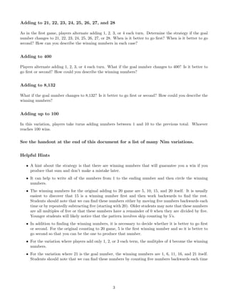 Adding to 21, 22, 23, 24, 25, 26, 27, and 28
As in the ﬁrst game, players alternate adding 1, 2, 3, or 4 each turn. Determine the strategy if the goal
number changes to 21, 22, 23, 24, 25, 26, 27, or 28. When is it better to go ﬁrst? When is it better to go
second? How can you describe the winning numbers in each case?
Adding to 400
Players alternate adding 1, 2, 3, or 4 each turn. What if the goal number changes to 400? Is it better to
go ﬁrst or second? How could you describe the winning numbers?
Adding to 8,132
What if the goal number changes to 8,132? Is it better to go ﬁrst or second? How could you describe the
winning numbers?
Adding up to 100
In this variation, players take turns adding numbers between 1 and 10 to the previous total. Whoever
reaches 100 wins.
See the handout at the end of this document for a list of many Nim variations.
Helpful Hints
• A hint about the strategy is that there are winning numbers that will guarantee you a win if you
produce that sum and don’t make a mistake later.
• It can help to write all of the numbers from 1 to the ending number and then circle the winning
numbers.
• The winning numbers for the original adding to 20 game are 5, 10, 15, and 20 itself. It is usually
easiest to discover that 15 is a winning number ﬁrst and then work backwards to ﬁnd the rest.
Students should note that we can ﬁnd these numbers either by moving ﬁve numbers backwards each
time or by repeatedly subtracting ﬁve (starting with 20). Older students may note that these numbers
are all multiples of ﬁve or that these numbers have a remainder of 0 when they are divided by ﬁve.
Younger students will likely notice that the pattern involves skip counting by 5’s.
• In addition to ﬁnding the winning numbers, it is necessary to decide whether it is better to go ﬁrst
or second. For the original counting to 20 game, 5 is the ﬁrst winning number and so it is better to
go second so that you can be the one to produce that number.
• For the variation where players add only 1, 2, or 3 each term, the mulitples of 4 become the winning
numbers.
• For the variation where 21 is the goal number, the winning numbers are 1, 6, 11, 16, and 21 itself.
Students should note that we can ﬁnd these numbers by counting ﬁve numbers backwards each time
3
 