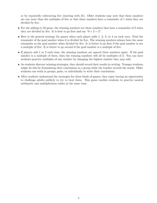 or by repeatedly subtracting ﬁve (starting with 21). Older students may note that these numbers
are one more than the multiples of ﬁve or that these numbers have a remainder of 1 when they are
divided by ﬁve.
• For the adding to 22 game, the winning numbers are those numbers that have a remainder of 2 when
they are divided by ﬁve. It is best to go ﬁrst and say “0 + 2 = 2”.
• Here is the general strategy for games when each player adds 1, 2, 3, or 4 on each turn. Find the
remainder of the goal number when it is divided by ﬁve. The winning numbers always have the same
remainder as the goal number when divided by ﬁve. It is better to go ﬁrst if the goal number is not
a multiple of ﬁve. It is better to go second if the goal number is a multiple of ﬁve.
• If players add 1 or 2 each time, the winning numbers are spaced three numbers apart. If the goal
number is a multiple of three, then the winning numbers will all be multiples of 3. You can have
students practice multiples of any number by changing the highest number they may add.
• As students discover winning strategies, they should record their results in writing. Younger students
might do this by formulating their conclusions as a group while the teacher records the words. Older
students can work in groups, pairs, or individually to write their conclusions.
• After students understand the strategies for these kinds of games, they enjoy having an opportunity
to challenge adults publicly to try to beat them. This game enables students to practice mental
arithmetic and multiplication tables at the same time.
4
 