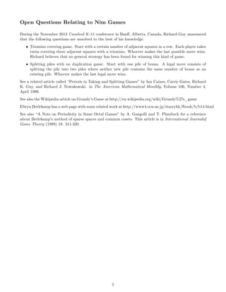 Open Questions Relating to Nim Games
During the November 2013 Unsolved K-12 conference in Banﬀ, Alberta, Canada, Richard Guy announced
that the following questions are unsolved to the best of his knowledge.
• Triomino covering game. Start with a certain number of adjacent squares in a row. Each player takes
turns covering three adjacent squares with a triomino. Whoever makes the last possible move wins.
Richard believes that no general strategy has been found for winning this kind of game.
• Splitting piles with no duplication game. Start with one pile of beans. A legal move consists of
splitting the pile into two piles where neither new pile contains the same number of beans as an
existing pile. Whoever makes the last legal move wins.
See a related article called “Periods in Taking and Splitting Games” by Ian Caines, Carrie Gates, Richard
K. Guy, and Richard J. Nowakowski. in The American Mathematical Monthly, Volume 106, Number 4,
April 1999.
See also the Wikipedia article on Grundy’s Game at http://en.wikipedia.org/wiki/Grundy%27s game
Elwyn Berlekamp has a web page with some related work at http://www4.ocn.ne.jp/ ˜mmryhk/fbook/b/b14.html
See also “A Note on Periodicity in Some Octal Games” by A. Gangolli and T. Plambeck for a reference
about Berlekamp’s method of sparse spaces and common cosets. This article is in International Journalof
Game Theory (1989) 18: 311-320.
5
 